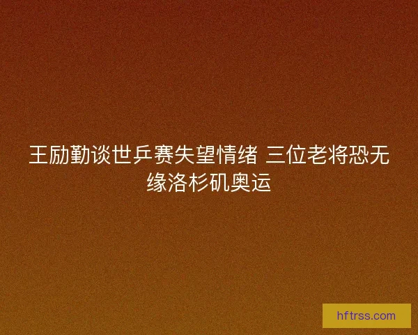 王励勤谈世乒赛失望情绪 三位老将恐无缘洛杉矶奥运 王励勤谈世乒赛失望情绪 三位老将恐无缘洛杉矶奥运