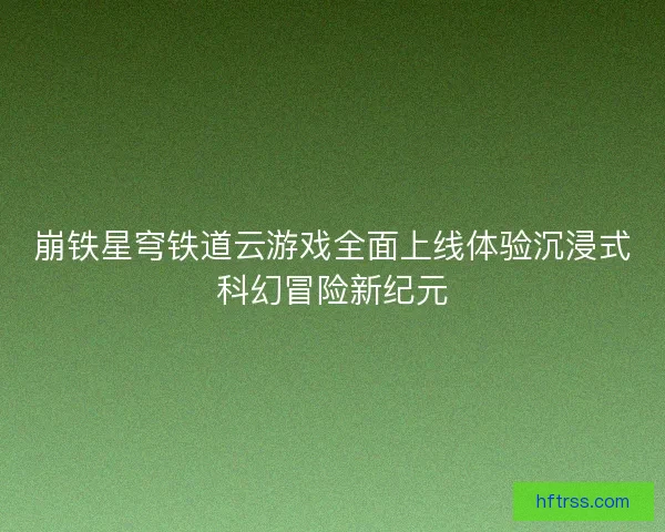 崩铁星穹铁道云游戏全面上线体验沉浸式科幻冒险新纪元
