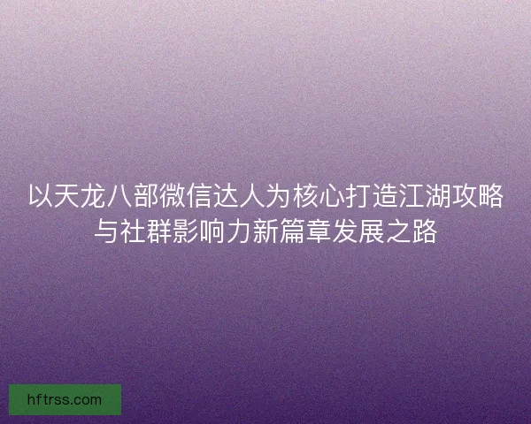 以天龙八部微信达人为核心打造江湖攻略与社群影响力新篇章发展之路 以天龙八部微信达人为核心打造江湖攻略与社群影响力新篇章发展之路