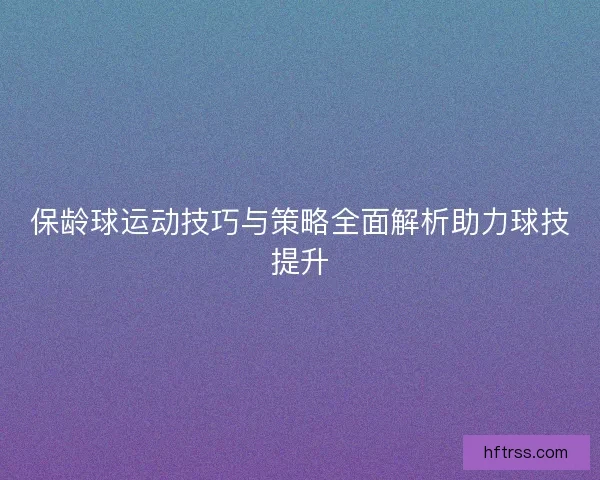 保龄球运动技巧与策略全面解析助力球技提升 保龄球运动技巧与策略全面解析助力球技提升