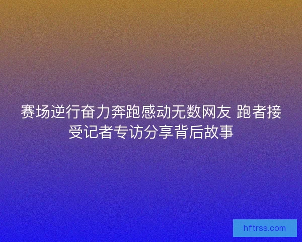 赛场逆行奋力奔跑感动无数网友 跑者接受记者专访分享背后故事