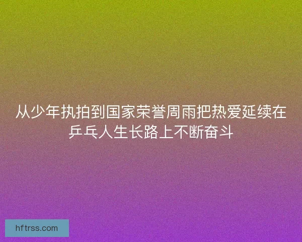 从少年执拍到国家荣誉周雨把热爱延续在乒乓人生长路上不断奋斗