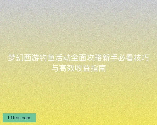 梦幻西游钓鱼活动全面攻略新手必看技巧与高效收益指南