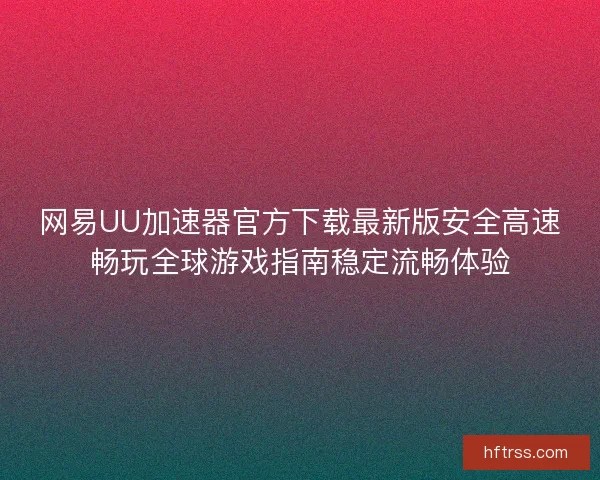 网易UU加速器官方下载最新版安全高速畅玩全球游戏指南稳定流畅体验 网易UU加速器官方下载最新版安全高速畅玩全球游戏指南稳定流畅体验