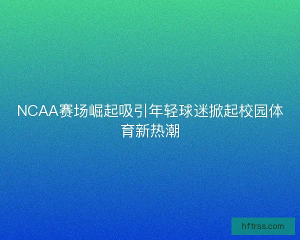 NCAA赛场崛起吸引年轻球迷掀起校园体育新热潮