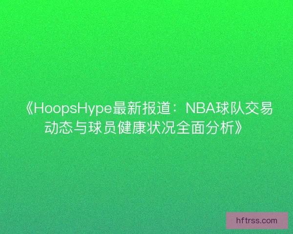 《HoopsHype最新报道:NBA球队交易动态与球员健康状况全面分析》 《HoopsHype最新报道:NBA球队交易动态与球员健康状况全面分析》