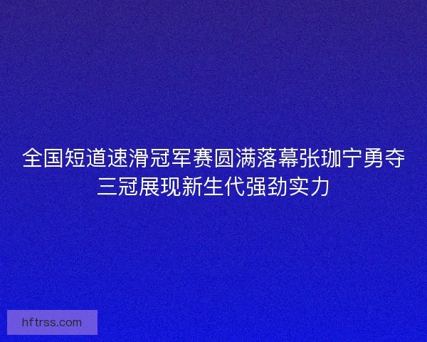 全国短道速滑冠军赛圆满落幕张珈宁勇夺三冠展现新生代强劲实力