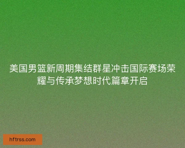 美国男篮新周期集结群星冲击国际赛场荣耀与传承梦想时代篇章开启 美国男篮新周期集结群星冲击国际赛场荣耀与传承梦想时代篇章开启