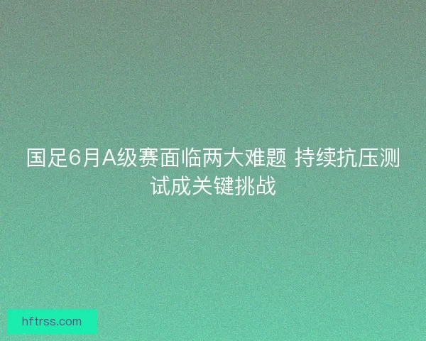 国足6月A级赛面临两大难题 持续抗压测试成关键挑战 国足6月A级赛面临两大难题 持续抗压测试成关键挑战