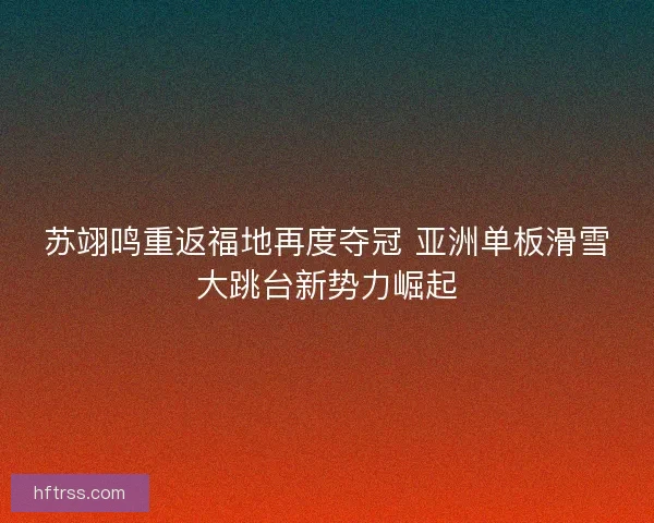 苏翊鸣重返福地再度夺冠 亚洲单板滑雪大跳台新势力崛起