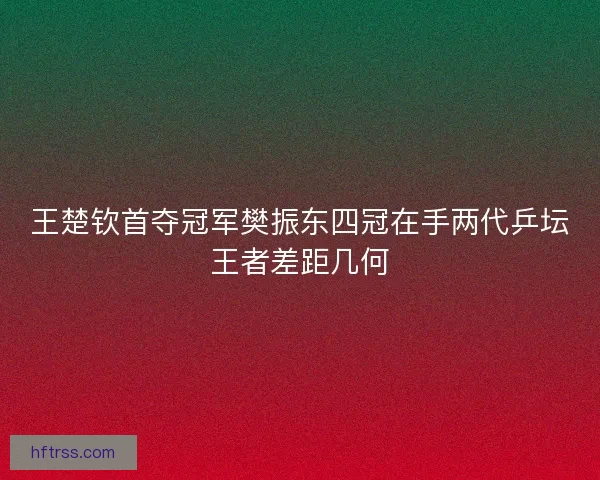 王楚钦首夺冠军樊振东四冠在手两代乒坛王者差距几何