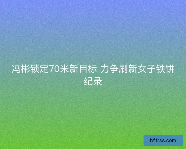 冯彬锁定70米新目标 力争刷新女子铁饼纪录 冯彬锁定70米新目标 力争刷新女子铁饼纪录