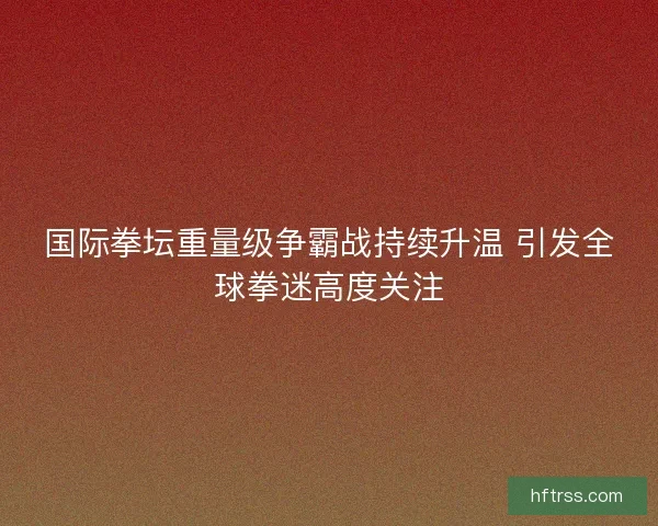 国际拳坛重量级争霸战持续升温 引发全球拳迷高度关注 国际拳坛重量级争霸战持续升温 引发全球拳迷高度关注