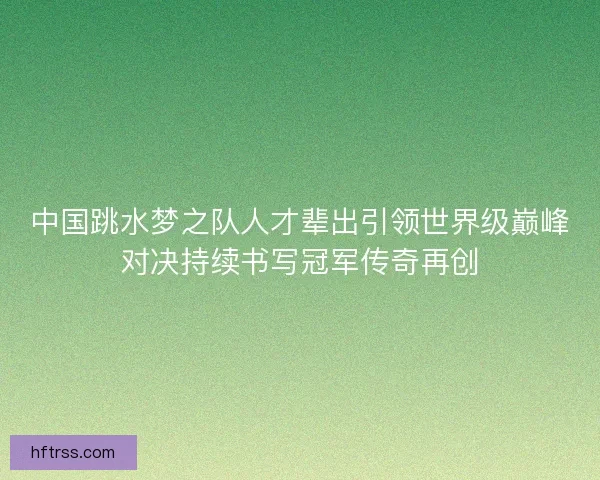 中国跳水梦之队人才辈出引领世界级巅峰对决持续书写冠军传奇再创 中国跳水梦之队人才辈出引领世界级巅峰对决持续书写冠军传奇再创
