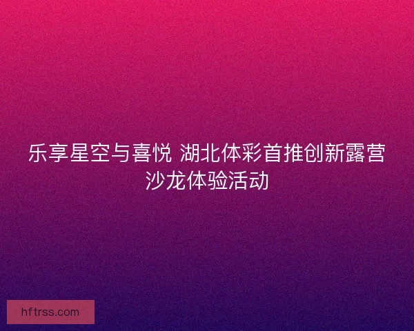 乐享星空与喜悦 湖北体彩首推创新露营沙龙体验活动