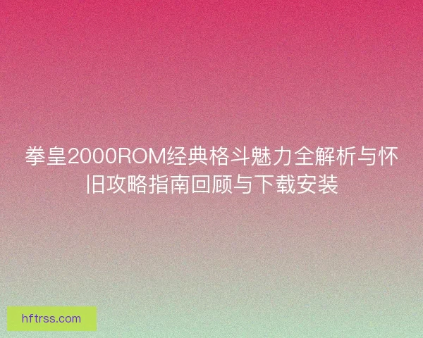 拳皇2000ROM经典格斗魅力全解析与怀旧攻略指南回顾与下载安装 拳皇2000ROM经典格斗魅力全解析与怀旧攻略指南回顾与下载安装