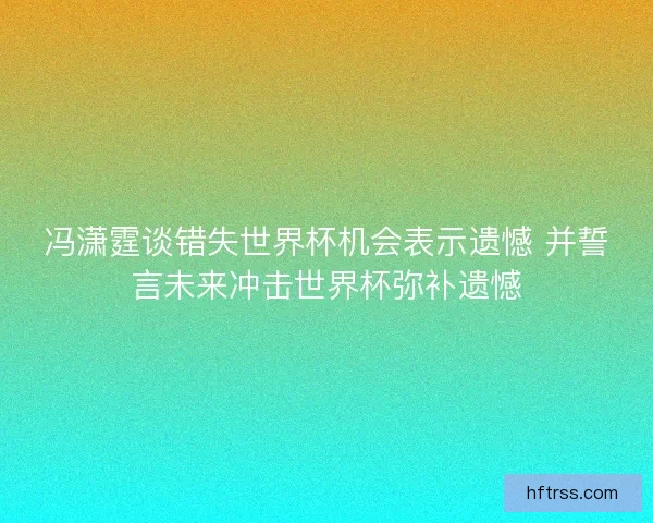 冯潇霆谈错失世界杯机会表示遗憾 并誓言未来冲击世界杯弥补遗憾