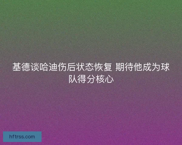 基德谈哈迪伤后状态恢复 期待他成为球队得分核心 基德谈哈迪伤后状态恢复 期待他成为球队得分核心